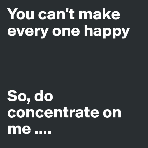 You can't make every one happy 



So, do concentrate on me ....