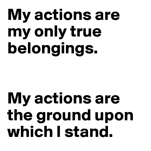 My actions are my only true belongings. 


My actions are the ground upon which I stand.