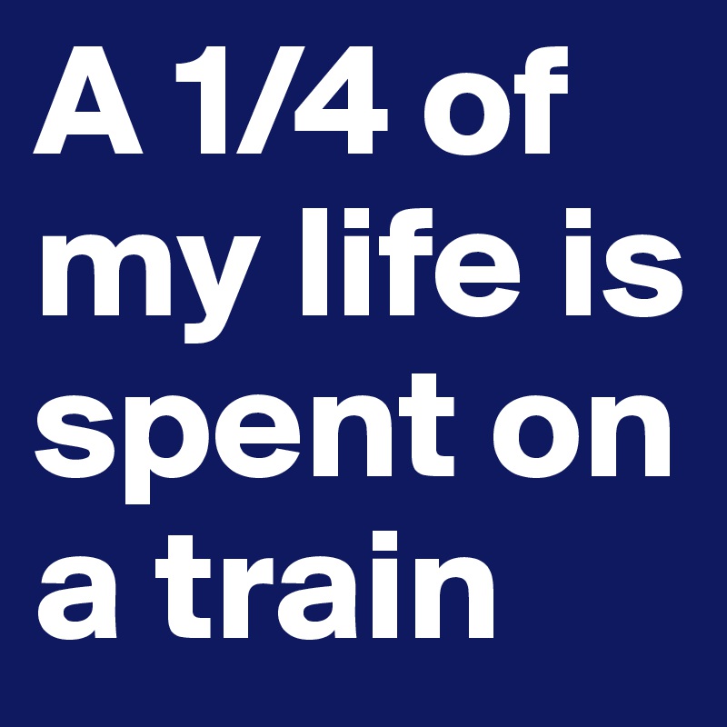 A 1/4 of my life is spent on a train 
