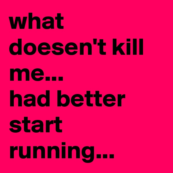 what doesen't kill me... 
had better start running...
