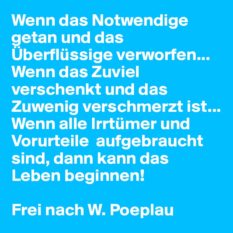 Wenn das Notwendige getan und das Überflüssige verworfen...
Wenn das Zuviel verschenkt und das Zuwenig verschmerzt ist...
Wenn alle Irrtümer und Vorurteile  aufgebraucht sind, dann kann das Leben beginnen!

Frei nach W. Poeplau