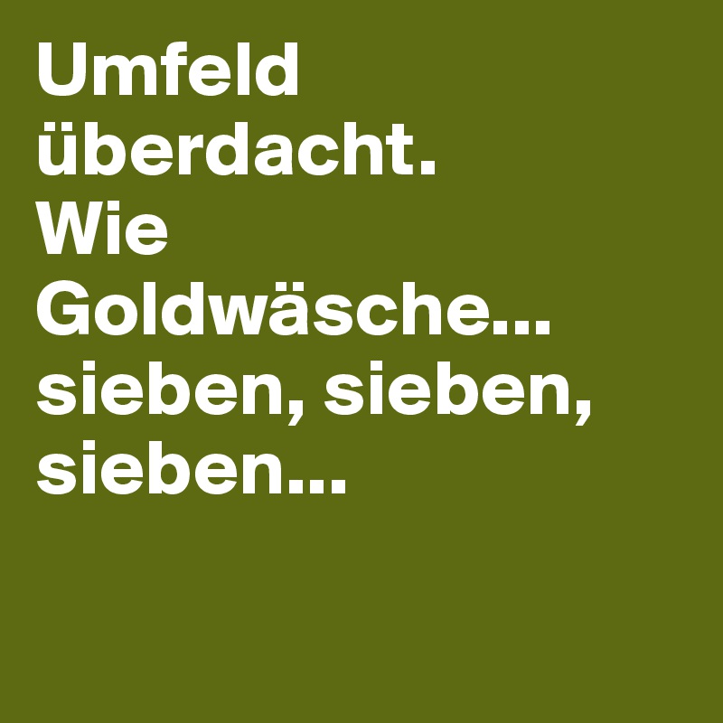 Umfeld überdacht.
Wie
Goldwäsche...
sieben, sieben, sieben...


