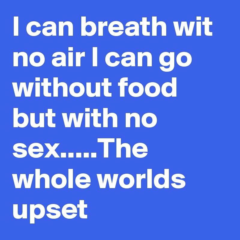I can breath wit no air I can go without food but with no sex.....The whole worlds upset
