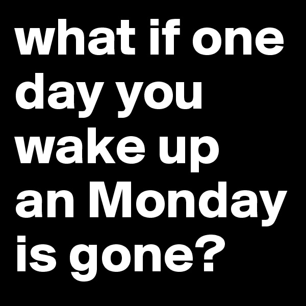 what if one day you wake up an Monday is gone?