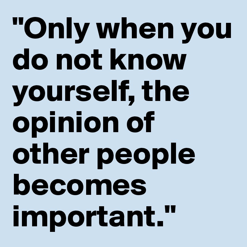 "Only when you
do not know yourself, the opinion of other people becomes important."