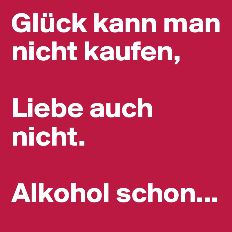 Glück kann man nicht kaufen, 

Liebe auch nicht.

Alkohol schon...