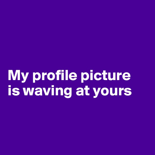 



My profile picture 
is waving at yours


