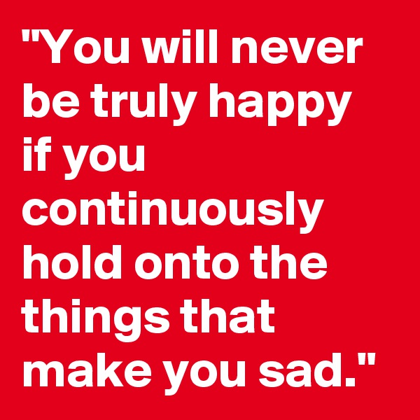 "You will never be truly happy if you continuously hold onto the things that make you sad."