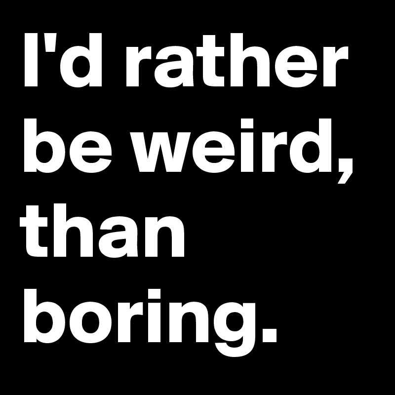 I'd rather be weird, than boring.