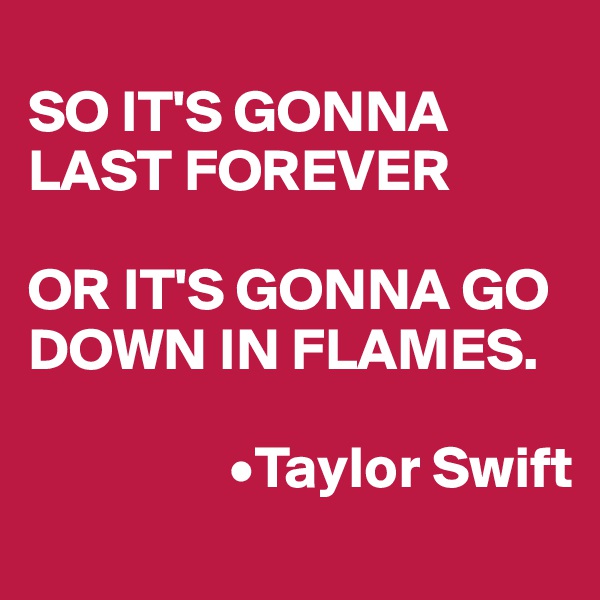 
SO IT'S GONNA LAST FOREVER 

OR IT'S GONNA GO DOWN IN FLAMES.

                 •Taylor Swift