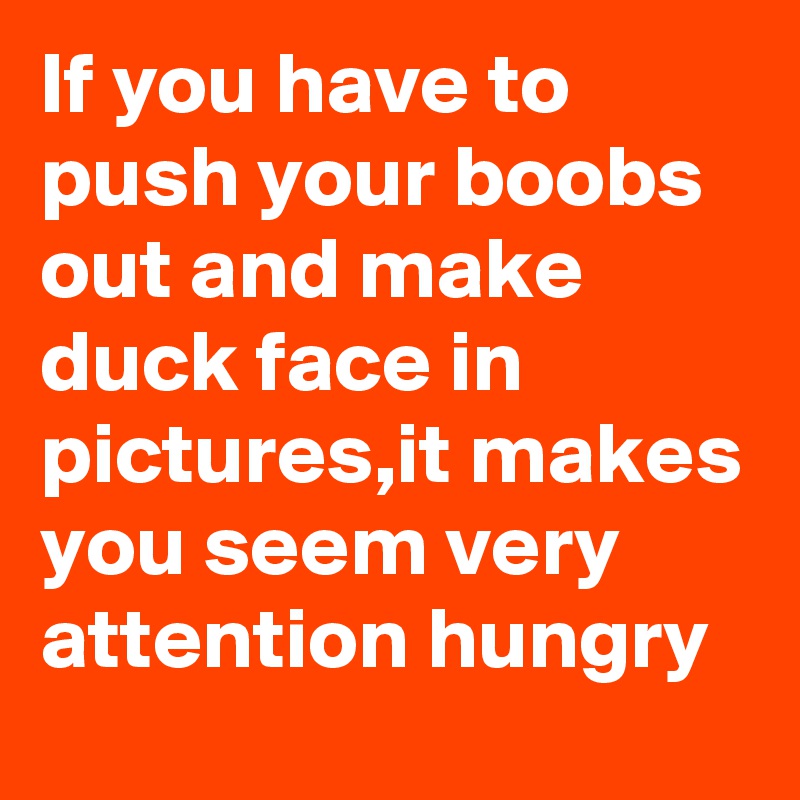 If you have to push your boobs out and make duck face in pictures,it makes you seem very attention hungry