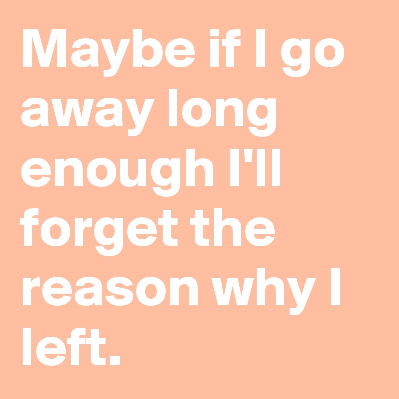 Maybe if I go away long enough I'll forget the reason why I left.