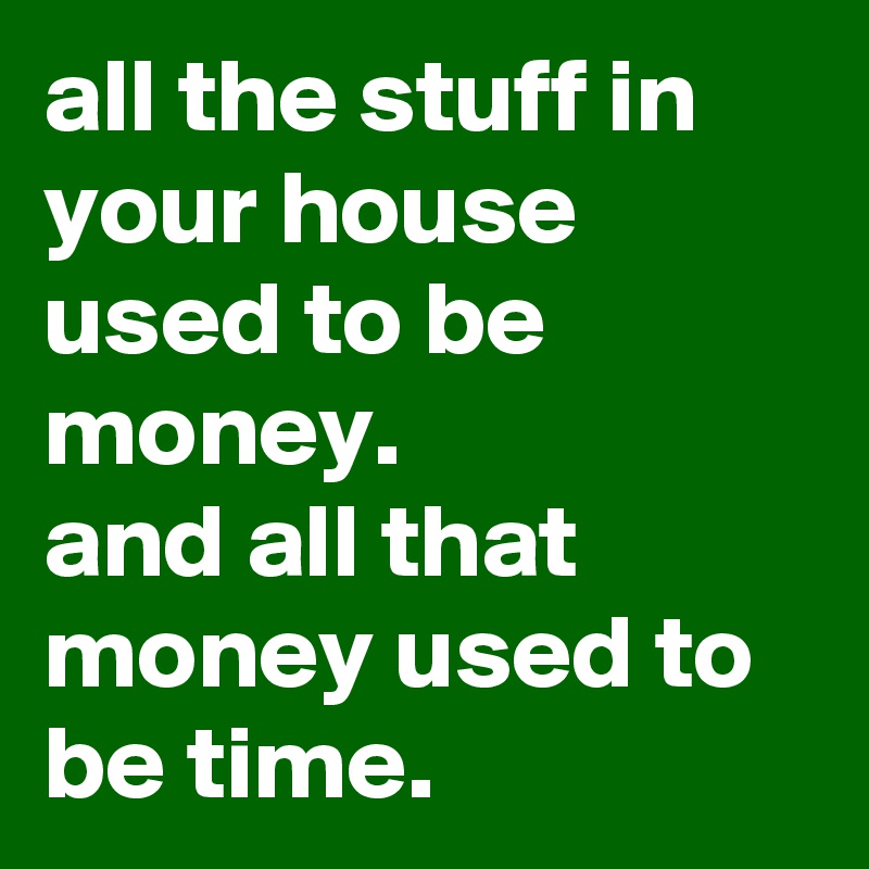 all the stuff in your house used to be money.
and all that money used to be time.