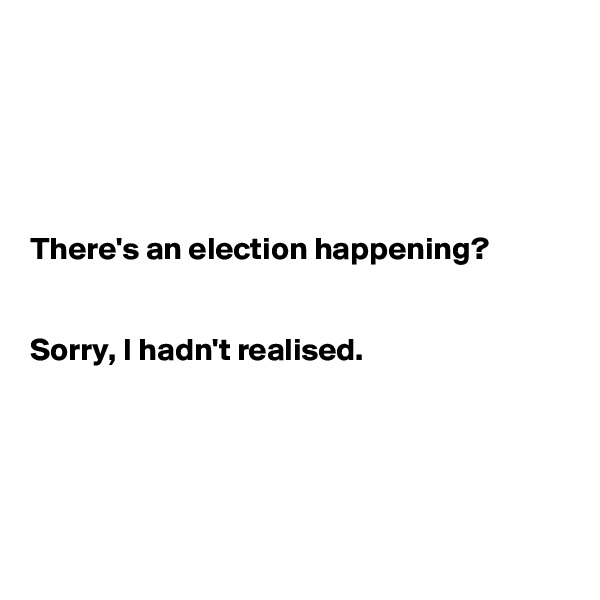 





There's an election happening?


Sorry, I hadn't realised.





