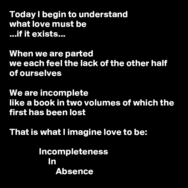 Today I begin to understand
what love must be
...if it exists...

When we are parted
we each feel the lack of the other half of ourselves

We are incomplete
like a book in two volumes of which the first has been lost

That is what I imagine love to be:

                Incompleteness
                     In
                         Absence