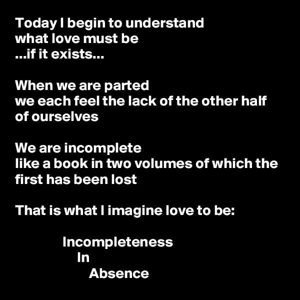 Today I begin to understand
what love must be
...if it exists...

When we are parted
we each feel the lack of the other half of ourselves

We are incomplete
like a book in two volumes of which the first has been lost

That is what I imagine love to be:

                Incompleteness
                     In
                         Absence