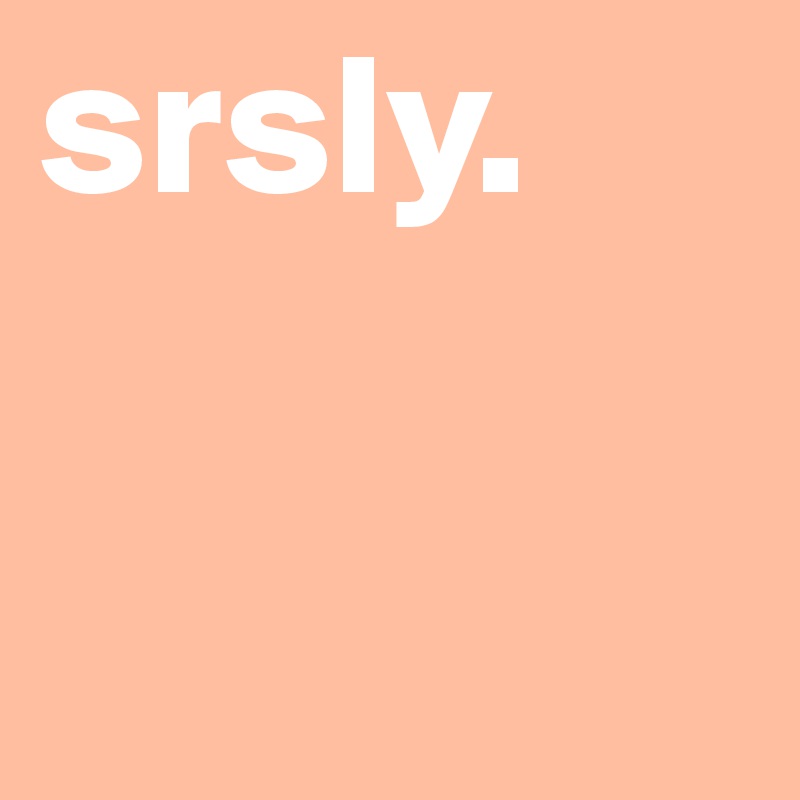 srsly.
