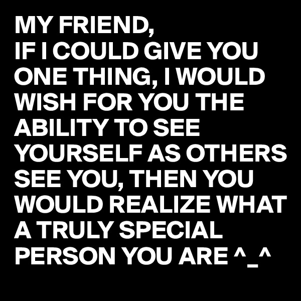 MY FRIEND, 
IF I COULD GIVE YOU ONE THING, I WOULD WISH FOR YOU THE ABILITY TO SEE YOURSELF AS OTHERS SEE YOU, THEN YOU WOULD REALIZE WHAT A TRULY SPECIAL PERSON YOU ARE ^_^