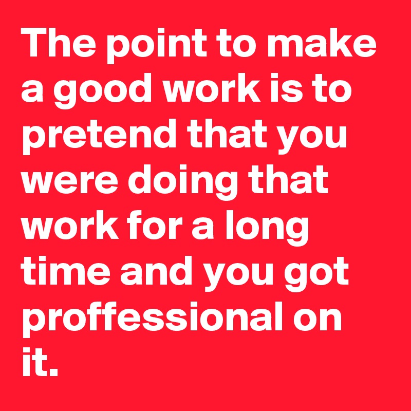The point to make a good work is to pretend that you were doing that work for a long time and you got proffessional on it.