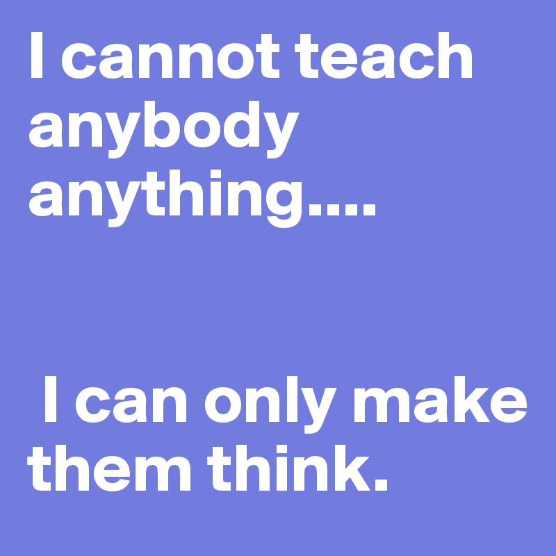 I cannot teach anybody anything....


 I can only make them think.