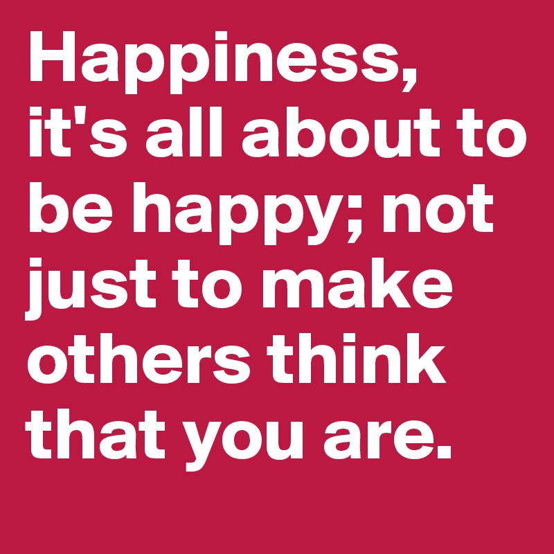 Happiness, it's all about to be happy; not just to make others think that you are.