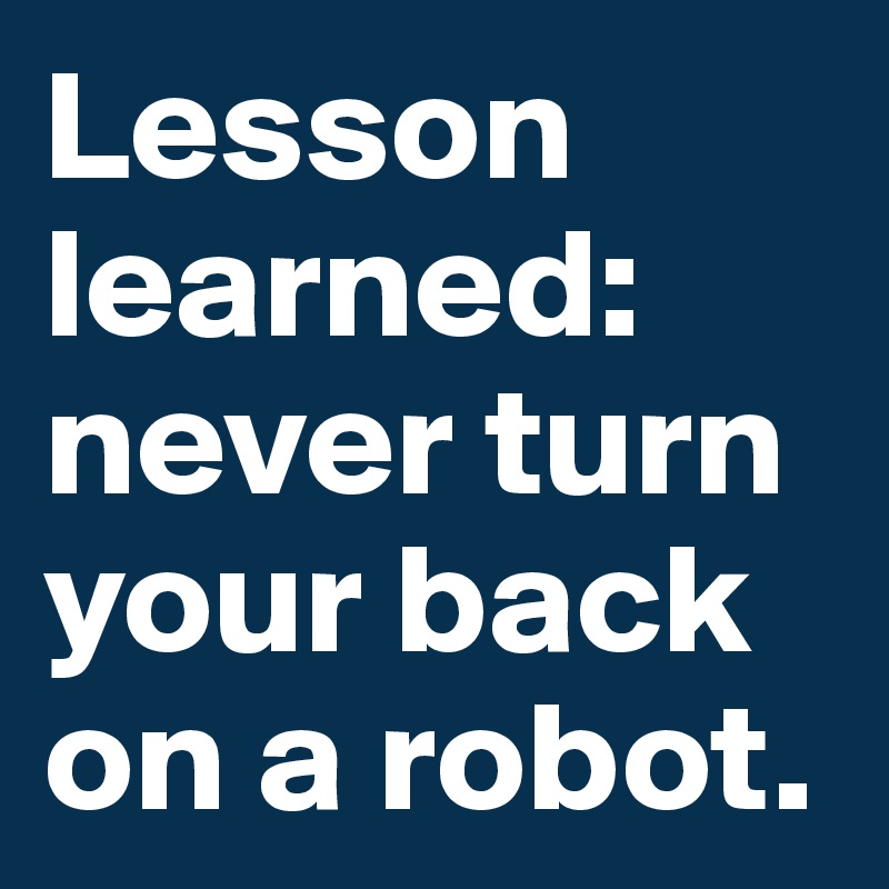 Lesson learned: never turn your back on a robot. 