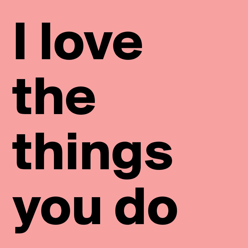 I love the things you do