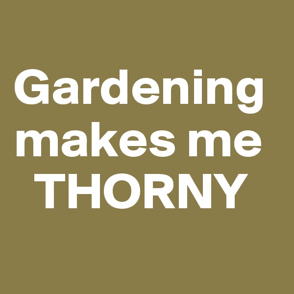 
Gardening makes me 
  THORNY
