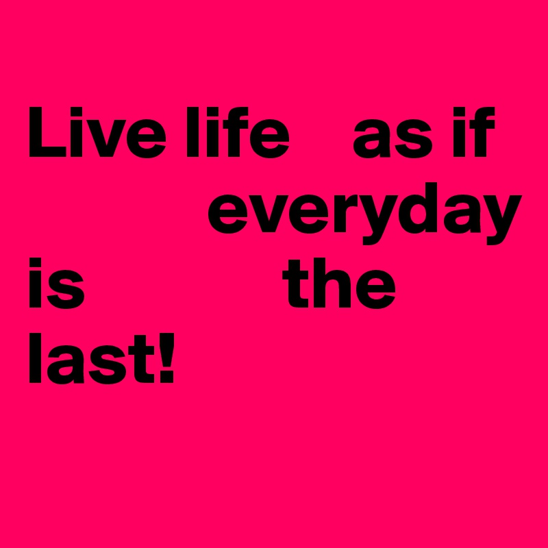 
Live life    as if   
            everyday is             the                                              last!
