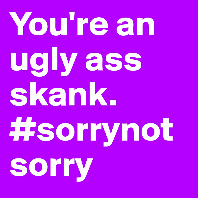 You're an ugly ass skank. #sorrynotsorry