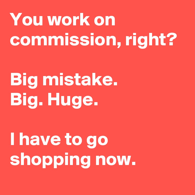 You work on commission, right? 

Big mistake. 
Big. Huge.

I have to go shopping now.