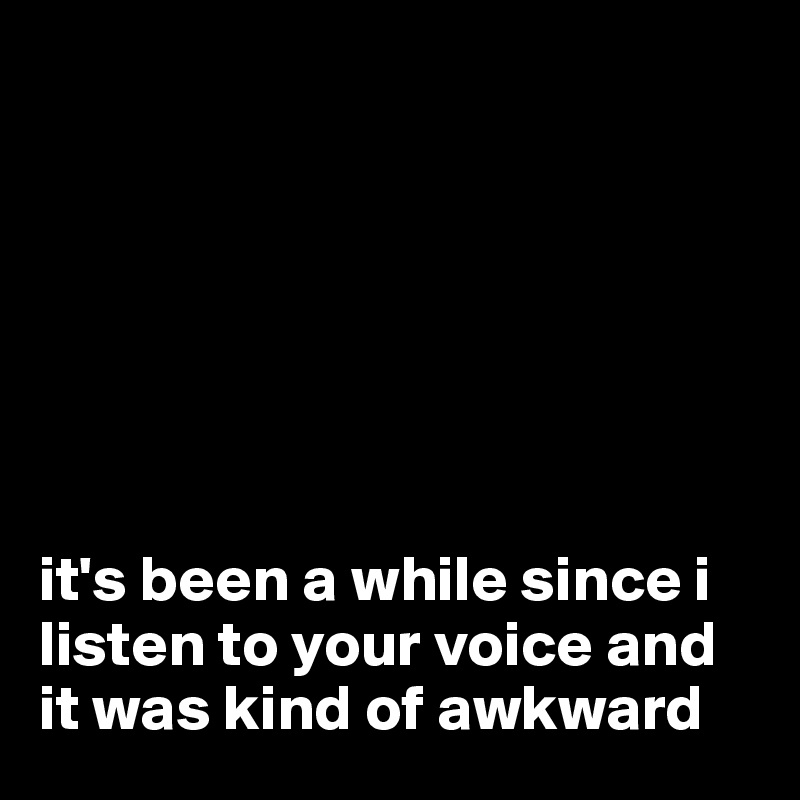 







it's been a while since i listen to your voice and it was kind of awkward