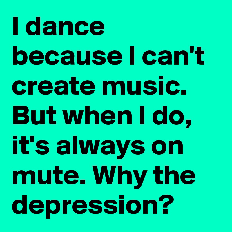 I dance because I can't create music. But when I do, it's always on mute. Why the depression? 