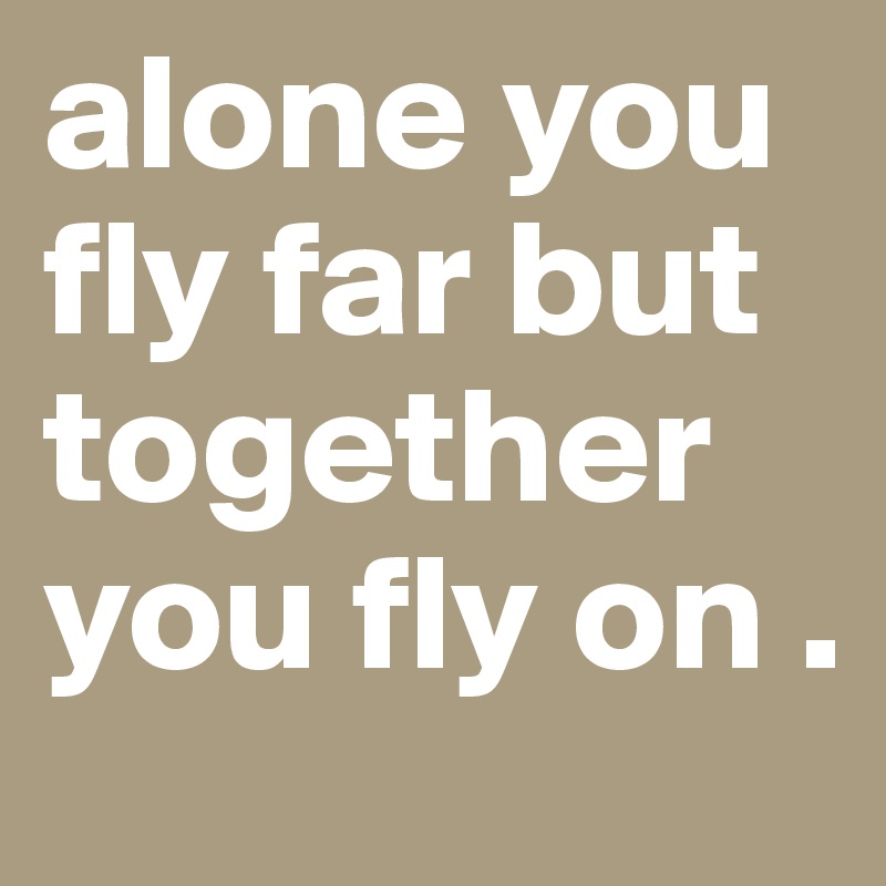 alone you fly far but together you fly on .