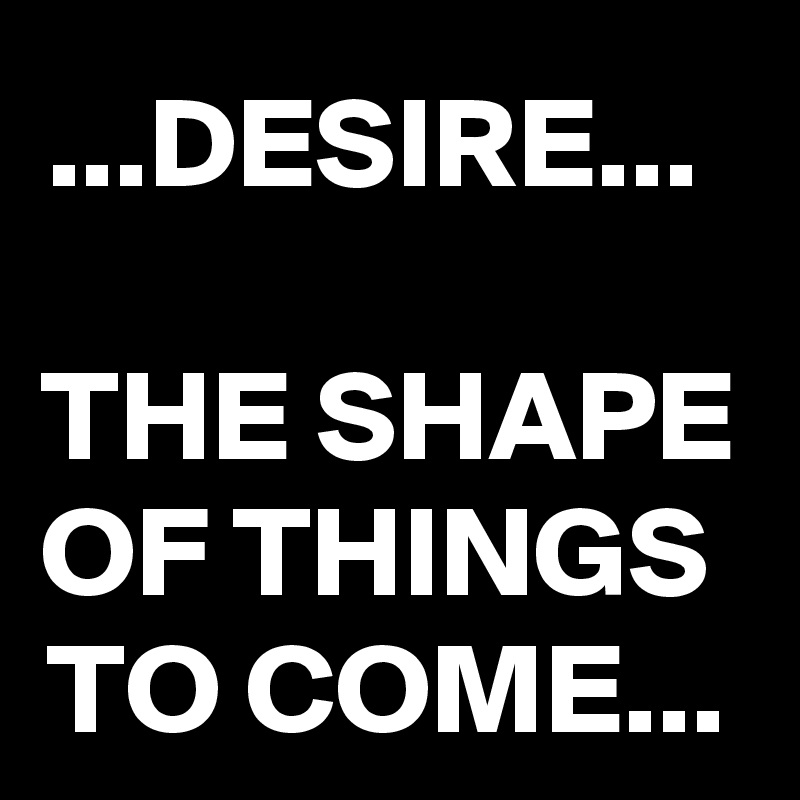 ...DESIRE... 

THE SHAPE OF THINGS  TO COME...