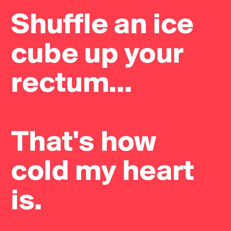 Shuffle an ice cube up your rectum...

That's how cold my heart is.