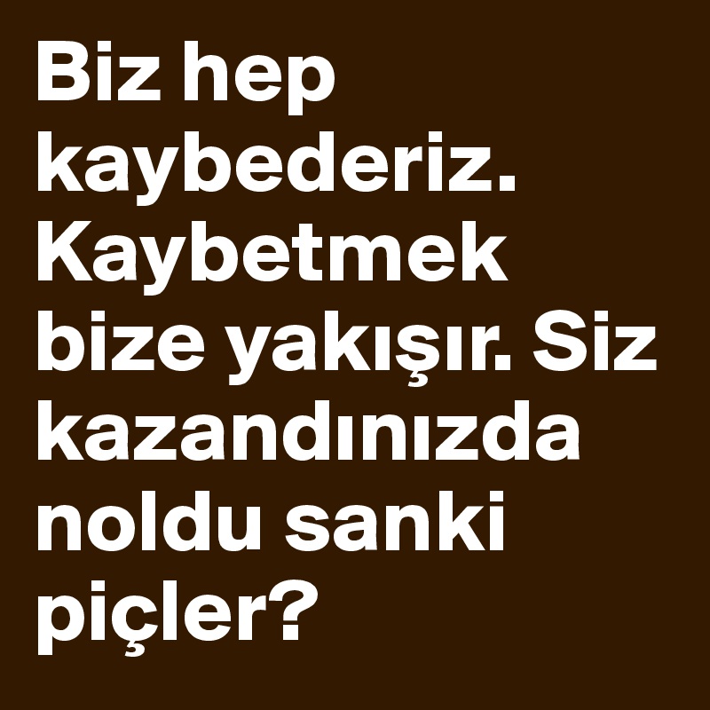 Biz hep kaybederiz. Kaybetmek bize yakisir. Siz kazandinizda noldu sanki piçler?