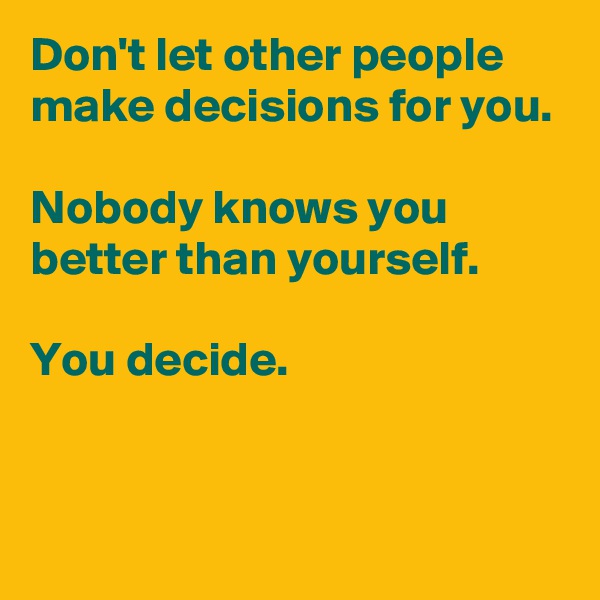 Don't let other people make decisions for you.

Nobody knows you better than yourself.

You decide.


