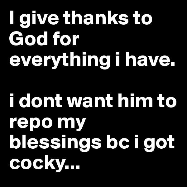 I give thanks to God for everything i have.  

i dont want him to repo my blessings bc i got cocky...