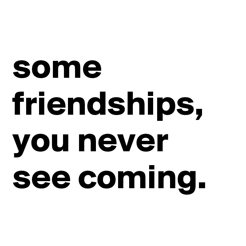 
some friendships, you never see coming.

