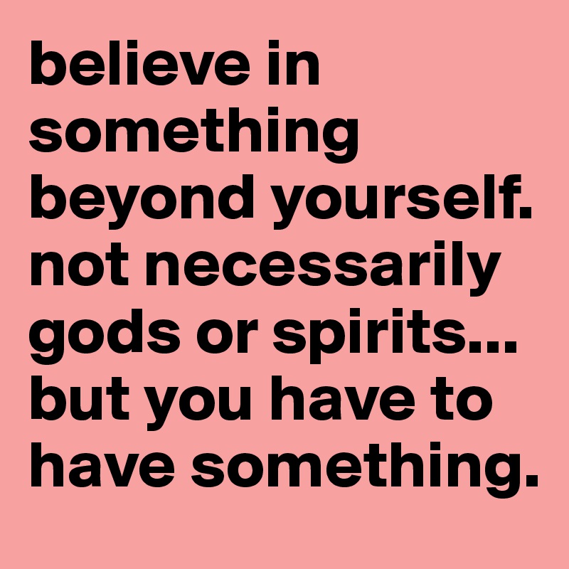 believe in something beyond yourself. not necessarily gods or spirits... but you have to have something.