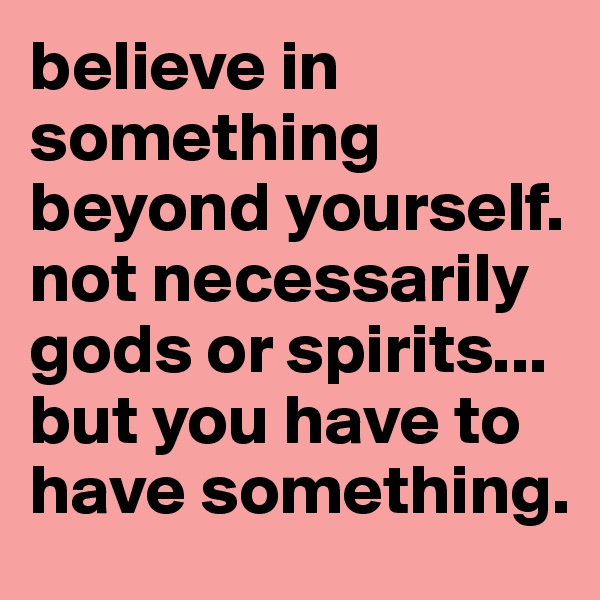 believe in something beyond yourself. not necessarily gods or spirits... but you have to have something.