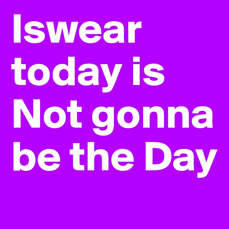 Iswear today is Not gonna be the Day