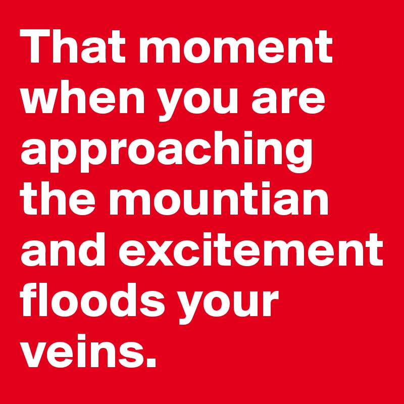 That moment when you are approaching the mountian and excitement floods your veins. 