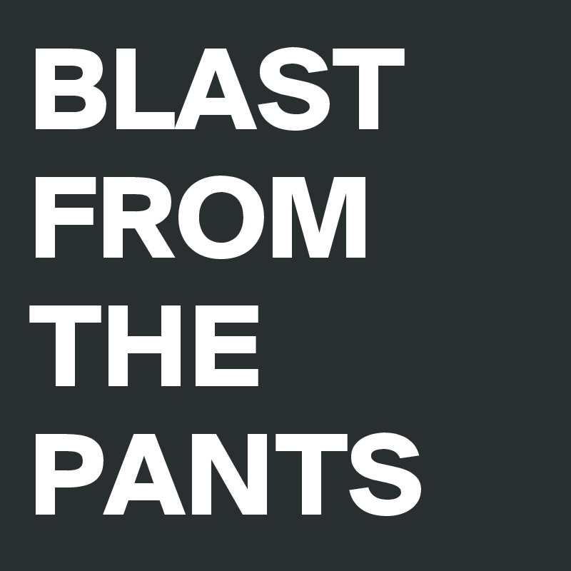 BLAST
FROM
THE
PANTS