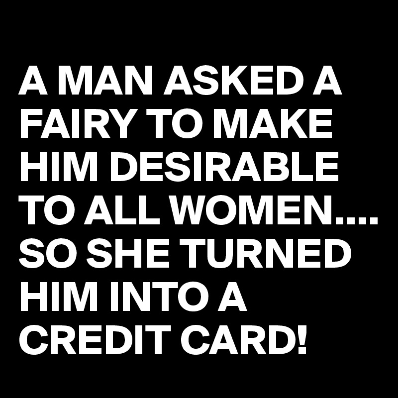 
A MAN ASKED A FAIRY TO MAKE HIM DESIRABLE TO ALL WOMEN....
SO SHE TURNED HIM INTO A CREDIT CARD! 
