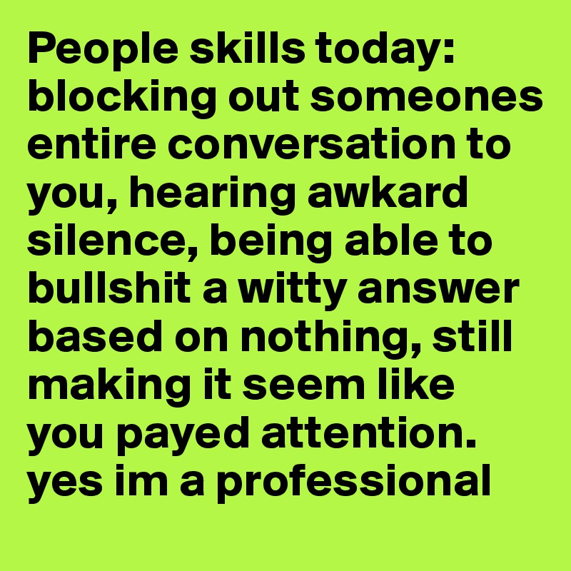 People skills today: blocking out someones entire conversation to you, hearing awkard silence, being able to bullshit a witty answer based on nothing, still making it seem like you payed attention. yes im a professional 