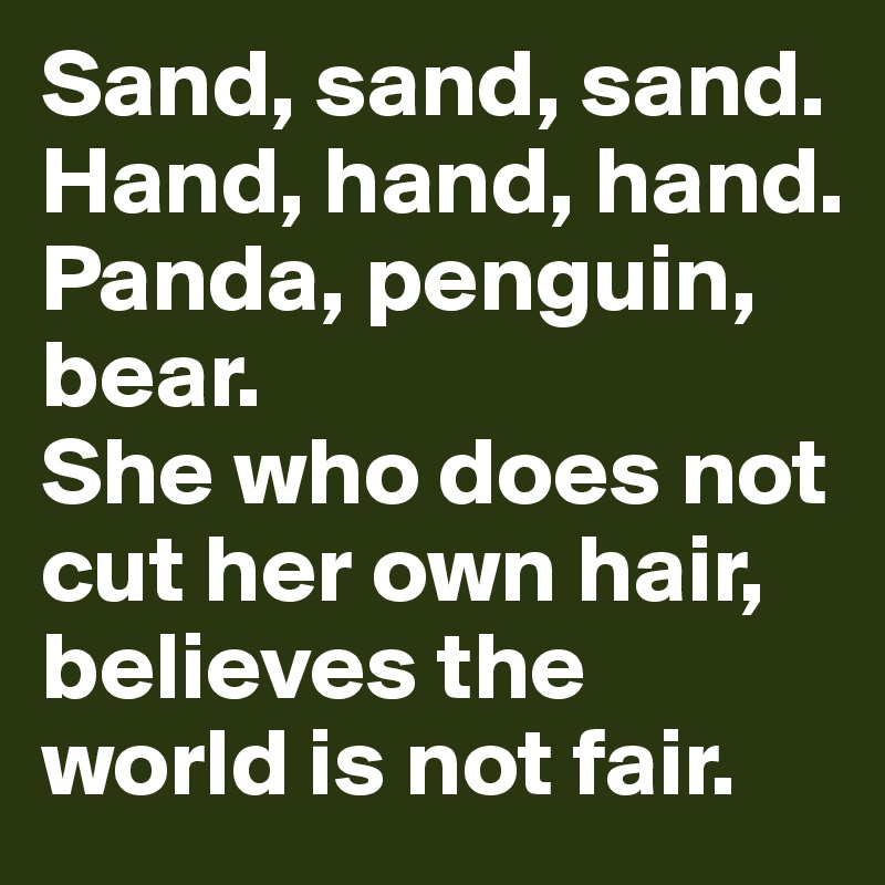 Sand, sand, sand.
Hand, hand, hand.
Panda, penguin, bear.
She who does not cut her own hair,
believes the world is not fair.
