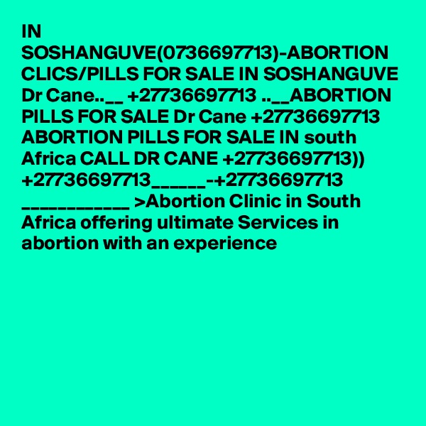 IN SOSHANGUVE(0736697713)-ABORTION CLICS/PILLS FOR SALE IN SOSHANGUVE Dr Cane..__ +27736697713 ..__ABORTION PILLS FOR SALE Dr Cane +27736697713 ABORTION PILLS FOR SALE IN south Africa CALL DR CANE +27736697713)) +27736697713______-+27736697713 ____________ >Abortion Clinic in South Africa offering ultimate Services in abortion with an experience