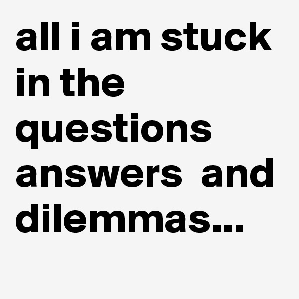 all i am stuck in the questions  answers  and dilemmas...